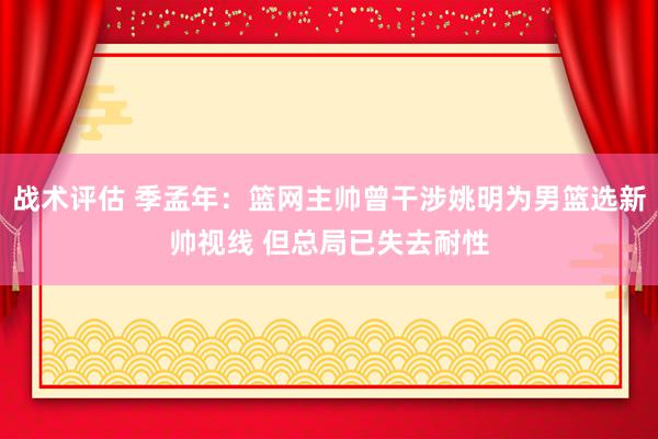 战术评估 季孟年：篮网主帅曾干涉姚明为男篮选新帅视线 但总局已失去耐性