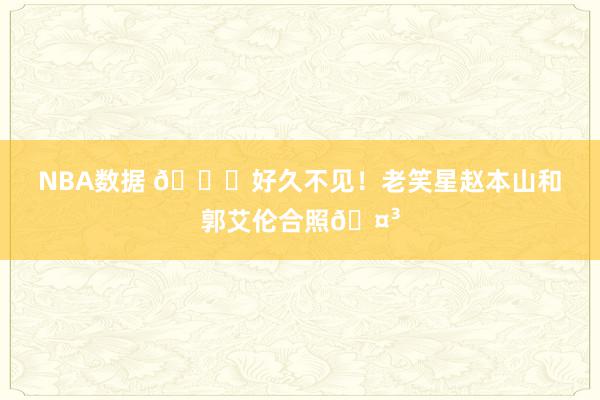 NBA数据 👀好久不见！老笑星赵本山和郭艾伦合照🤳