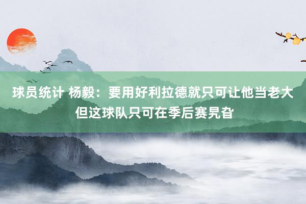 球员统计 杨毅：要用好利拉德就只可让他当老大 但这球队只可在季后赛旯旮