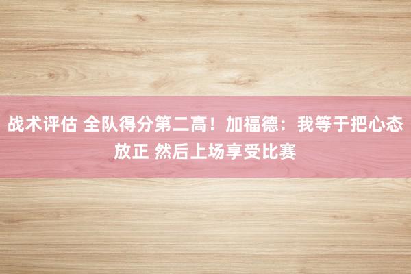 战术评估 全队得分第二高！加福德：我等于把心态放正 然后上场享受比赛