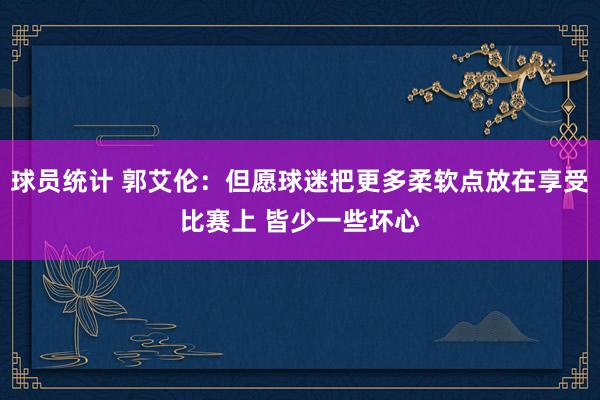 球员统计 郭艾伦：但愿球迷把更多柔软点放在享受比赛上 皆少一些坏心