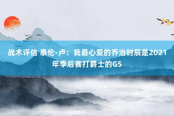 战术评估 泰伦-卢：我最心爱的乔治时辰是2021年季后赛打爵士的G5