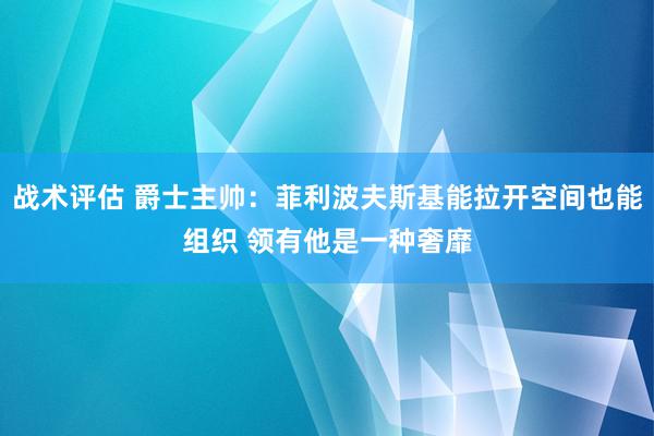 战术评估 爵士主帅：菲利波夫斯基能拉开空间也能组织 领有他是一种奢靡