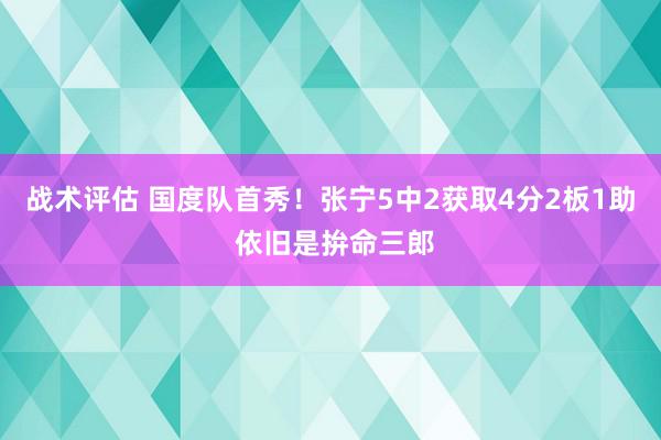 战术评估 国度队首秀！张宁5中2获取4分2板1助 依旧是拚命三郎