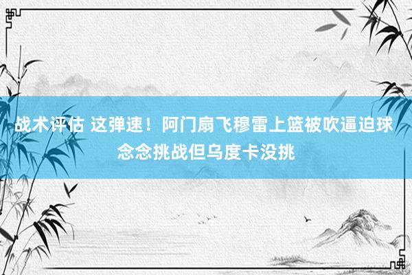 战术评估 这弹速！阿门扇飞穆雷上篮被吹逼迫球 念念挑战但乌度卡没挑