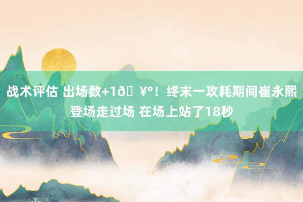 战术评估 出场数+1🥰！终末一攻耗期间崔永熙登场走过场 在场上站了18秒