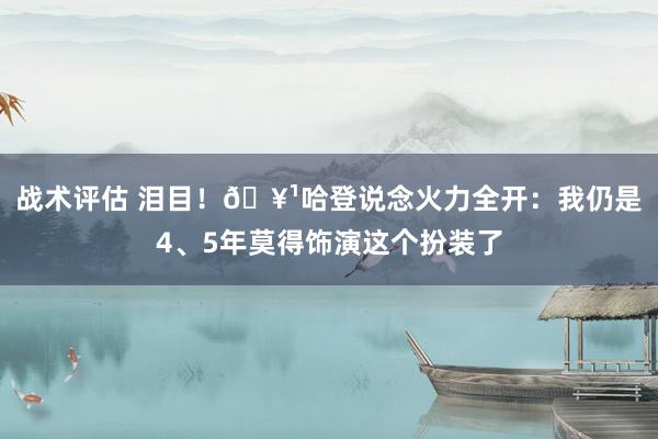 战术评估 泪目！🥹哈登说念火力全开：我仍是4、5年莫得饰演这个扮装了