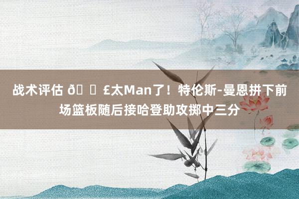 战术评估 💣太Man了！特伦斯-曼恩拼下前场篮板随后接哈登助攻掷中三分