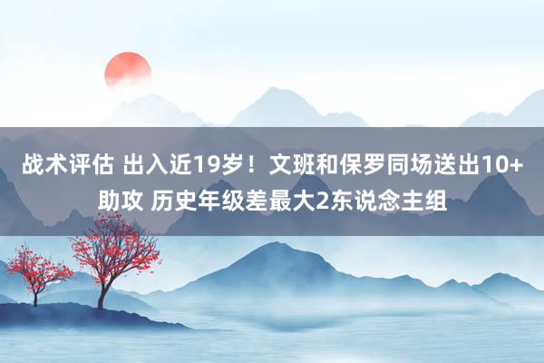 战术评估 出入近19岁！文班和保罗同场送出10+助攻 历史年级差最大2东说念主组