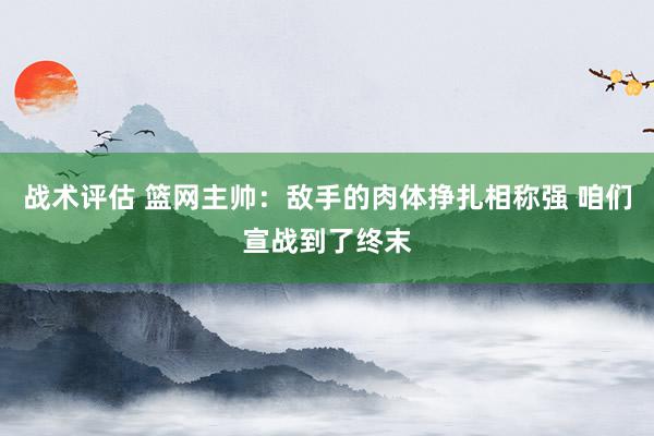 战术评估 篮网主帅：敌手的肉体挣扎相称强 咱们宣战到了终末