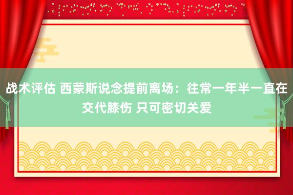 战术评估 西蒙斯说念提前离场：往常一年半一直在交代膝伤 只可密切关爱