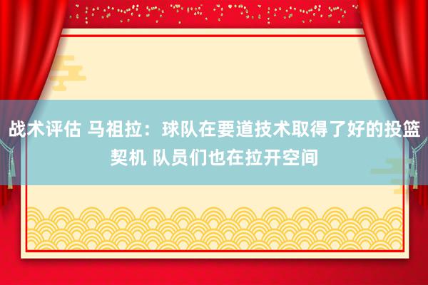 战术评估 马祖拉：球队在要道技术取得了好的投篮契机 队员们也在拉开空间