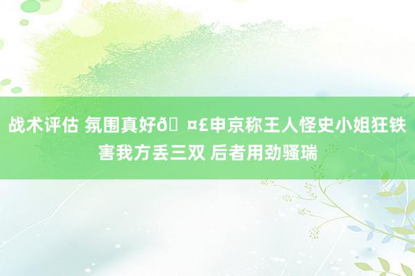 战术评估 氛围真好🤣申京称王人怪史小姐狂铁害我方丢三双 后者用劲骚瑞