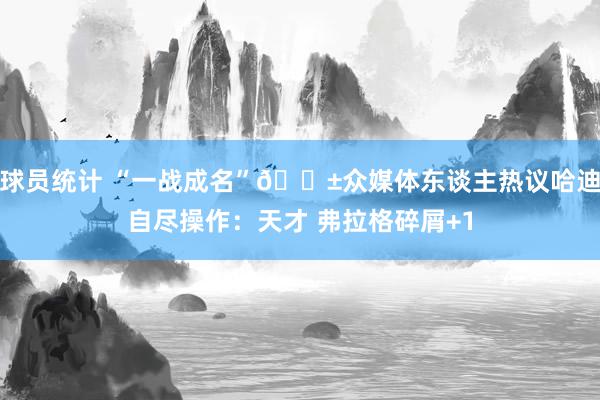 球员统计 “一战成名”😱众媒体东谈主热议哈迪自尽操作：天才 弗拉格碎屑+1