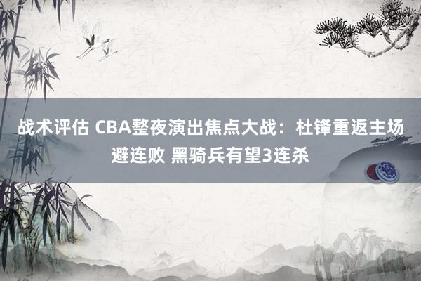 战术评估 CBA整夜演出焦点大战：杜锋重返主场避连败 黑骑兵有望3连杀