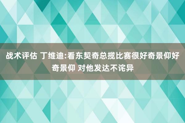 战术评估 丁维迪:看东契奇总揽比赛很好奇景仰好奇景仰 对他发达不诧异