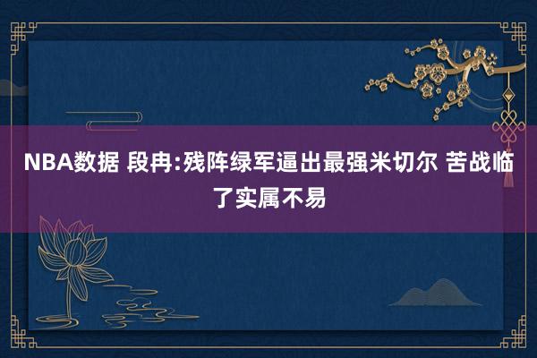 NBA数据 段冉:残阵绿军逼出最强米切尔 苦战临了实属不易