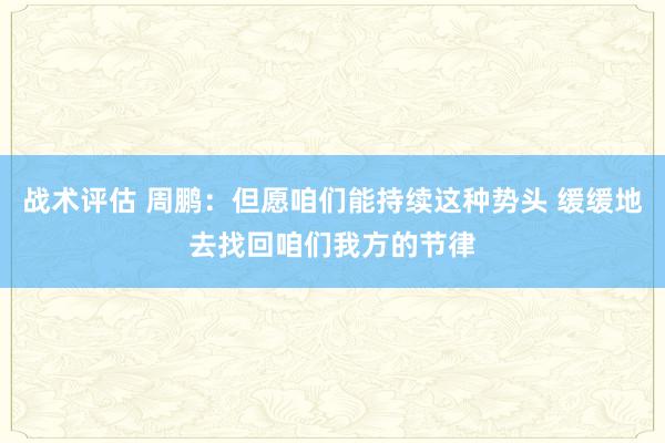 战术评估 周鹏：但愿咱们能持续这种势头 缓缓地去找回咱们我方的节律