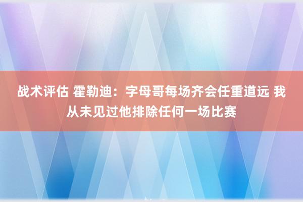 战术评估 霍勒迪：字母哥每场齐会任重道远 我从未见过他排除任何一场比赛