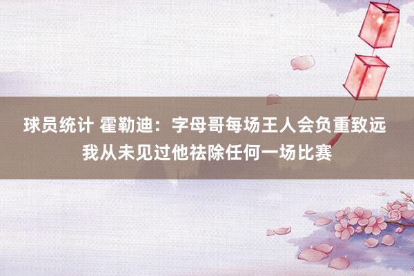 球员统计 霍勒迪：字母哥每场王人会负重致远 我从未见过他祛除任何一场比赛