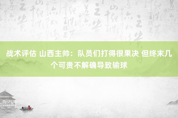 战术评估 山西主帅：队员们打得很果决 但终末几个可贵不解确导致输球