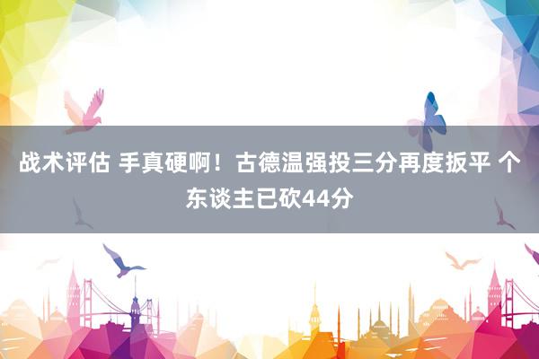 战术评估 手真硬啊！古德温强投三分再度扳平 个东谈主已砍44分