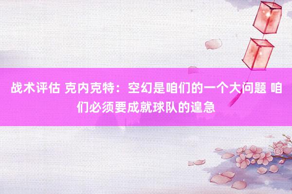 战术评估 克内克特：空幻是咱们的一个大问题 咱们必须要成就球队的遑急