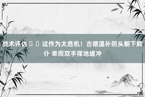 战术评估 ⚠️这作为太危机！古德温补防头朝下颠仆 幸而双手撑地缓冲