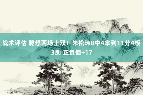 战术评估 臆想两场上双！朱松玮8中4拿到11分4板3助 正负值+17