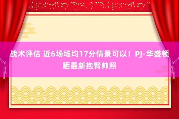 战术评估 近6场场均17分情景可以！PJ-华盛顿晒最新抱臂帅照