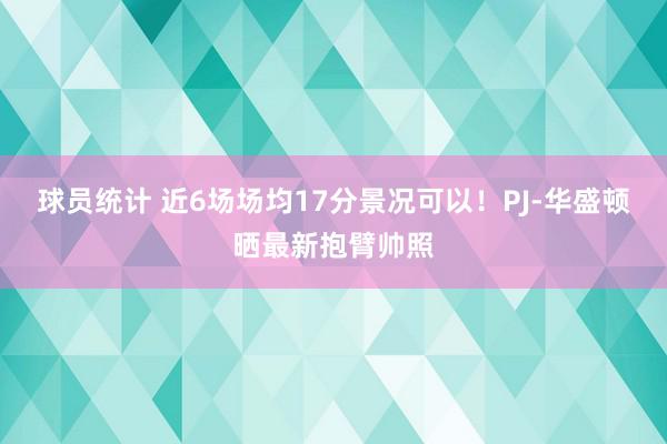 球员统计 近6场场均17分景况可以！PJ-华盛顿晒最新抱臂帅照