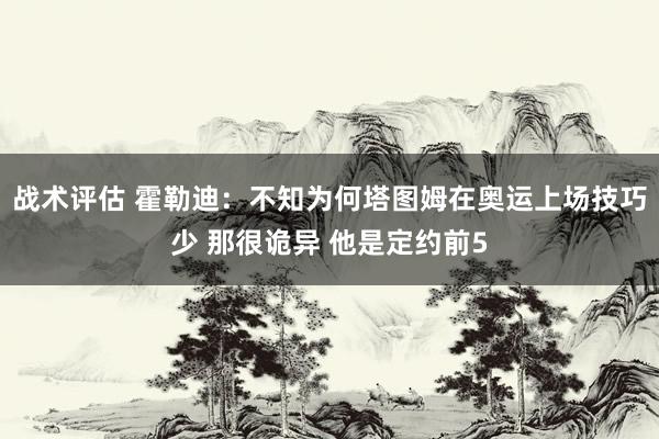 战术评估 霍勒迪：不知为何塔图姆在奥运上场技巧少 那很诡异 他是定约前5