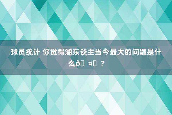 球员统计 你觉得湖东谈主当今最大的问题是什么🤔？