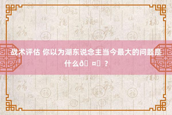 战术评估 你以为湖东说念主当今最大的问题是什么🤔？