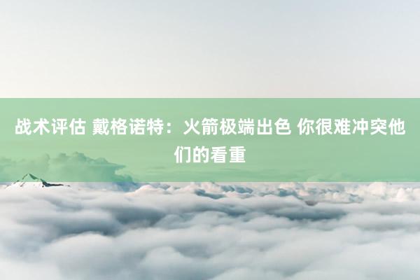 战术评估 戴格诺特：火箭极端出色 你很难冲突他们的看重