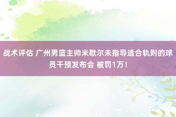 战术评估 广州男篮主帅米歇尔未指导适合轨则的球员干预发布会 被罚1万！