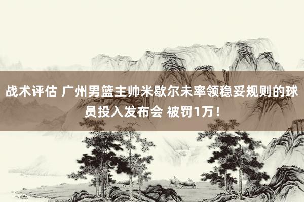 战术评估 广州男篮主帅米歇尔未率领稳妥规则的球员投入发布会 被罚1万！