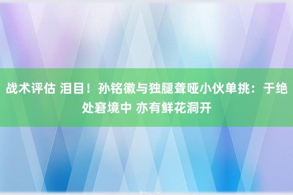 战术评估 泪目！孙铭徽与独腿聋哑小伙单挑：于绝处窘境中 亦有鲜花洞开