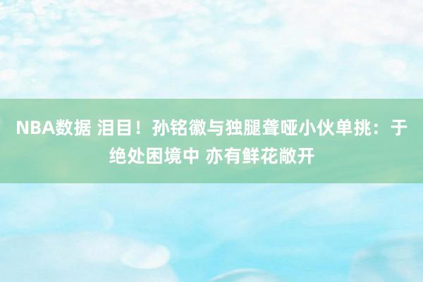 NBA数据 泪目！孙铭徽与独腿聋哑小伙单挑：于绝处困境中 亦有鲜花敞开