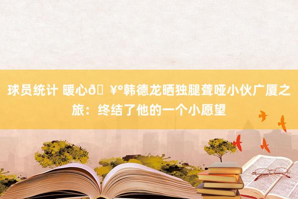 球员统计 暖心🥰韩德龙晒独腿聋哑小伙广厦之旅：终结了他的一个小愿望