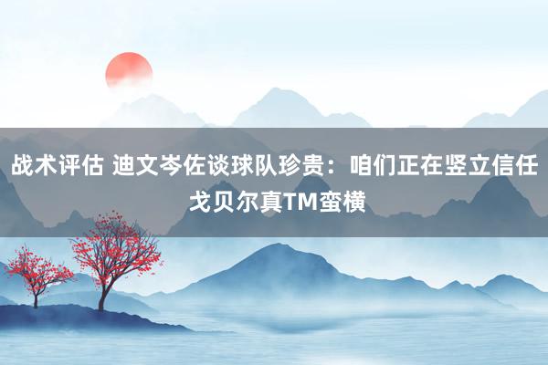 战术评估 迪文岑佐谈球队珍贵：咱们正在竖立信任 戈贝尔真TM蛮横