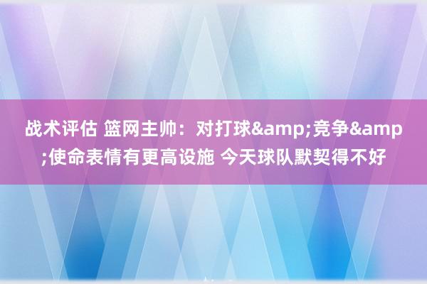 战术评估 篮网主帅：对打球&竞争&使命表情有更高设施 今天球队默契得不好