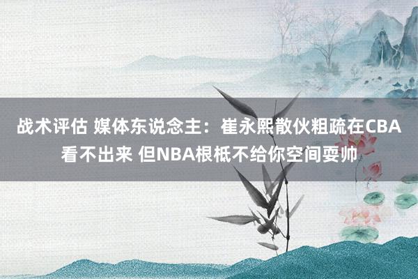 战术评估 媒体东说念主：崔永熙散伙粗疏在CBA看不出来 但NBA根柢不给你空间耍帅