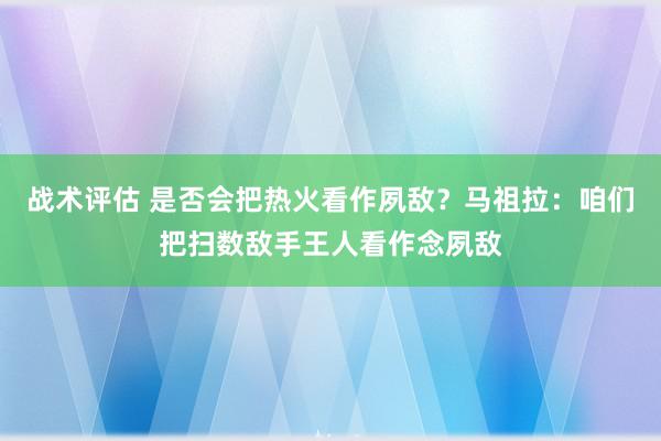 战术评估 是否会把热火看作夙敌？马祖拉：咱们把扫数敌手王人看作念夙敌