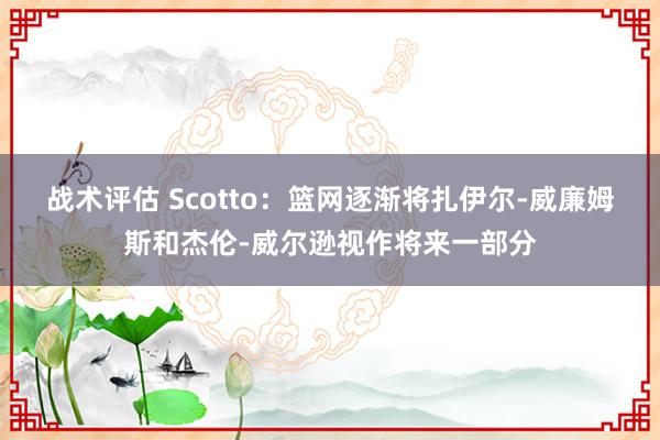 战术评估 Scotto：篮网逐渐将扎伊尔-威廉姆斯和杰伦-威尔逊视作将来一部分