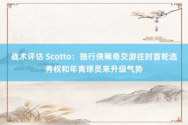 战术评估 Scotto：独行侠稀奇交游往时首轮选秀权和年青球员来升级气势