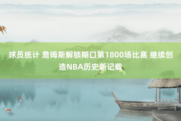 球员统计 詹姆斯解锁糊口第1800场比赛 继续创造NBA历史新记载