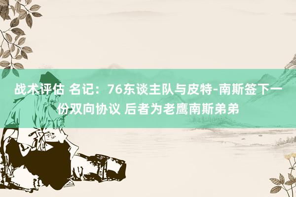 战术评估 名记：76东谈主队与皮特-南斯签下一份双向协议 后者为老鹰南斯弟弟