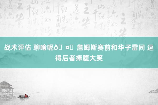 战术评估 聊啥呢🤔詹姆斯赛前和华子雷同 逗得后者捧腹大笑