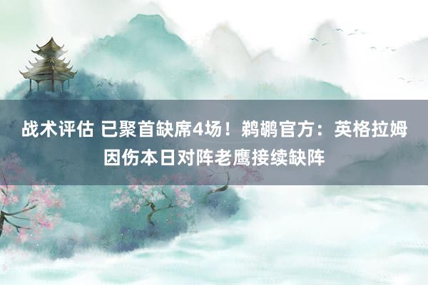 战术评估 已聚首缺席4场！鹈鹕官方：英格拉姆因伤本日对阵老鹰接续缺阵